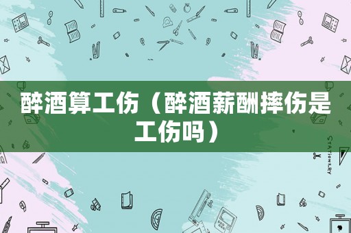 醉酒算工傷（醉酒薪酬摔傷是工傷嗎）