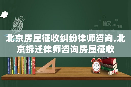 北京房屋征收糾紛律師咨詢,北京拆遷律師咨詢房屋征收