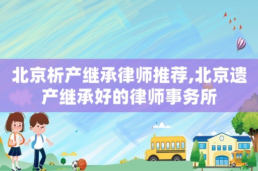 北京析產(chǎn)繼承律師推薦,北京遺產(chǎn)繼承好的律師事務(wù)所