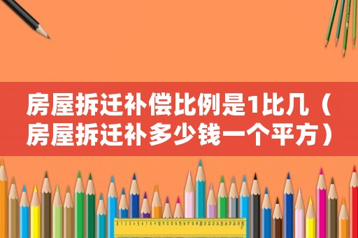 房屋拆遷補償比例是1比幾（房屋拆遷補多少錢一個平方）