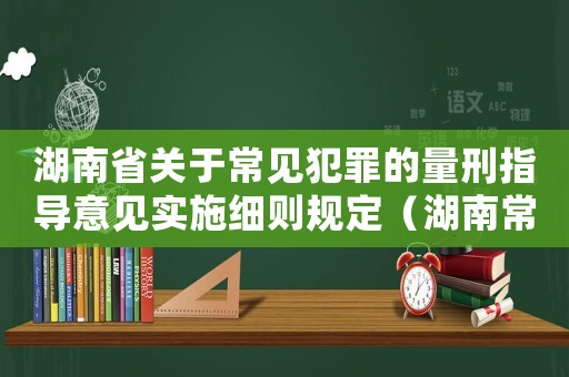 湖南省關(guān)于常見犯罪的量刑指導(dǎo)意見實(shí)施細(xì)則規(guī)定（湖南常見罪名量刑指導(dǎo)）