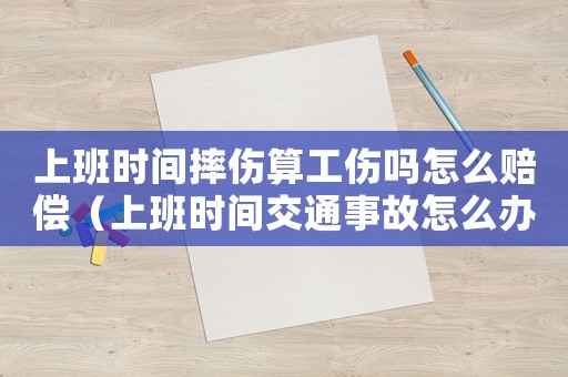 上班時(shí)間摔傷算工傷嗎怎么賠償（上班時(shí)間交通事故怎么辦理工傷）