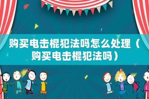購買電擊棍犯法嗎怎么處理（購買電擊棍犯法嗎）