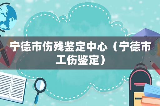 寧德市傷殘鑒定中心（寧德市工傷鑒定）