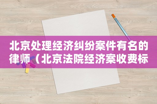 北京處理經濟糾紛案件有名的律師（北京法院經濟案收費標準）
