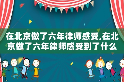 在北京做了六年律師感受,在北京做了六年律師感受到了什么