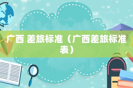 廣西 差旅標準（廣西差旅標準表）
