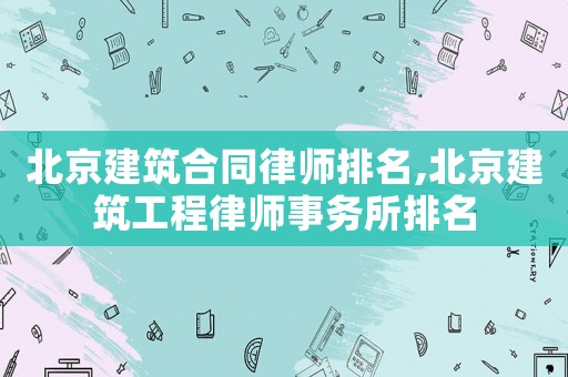 北京建筑合同律師排名,北京建筑工程律師事務所排名