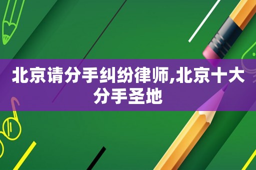 北京請分手糾紛律師,北京十大分手圣地