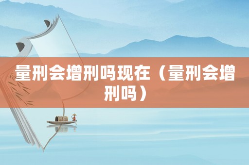 量刑會增刑嗎現(xiàn)在（量刑會增刑嗎）