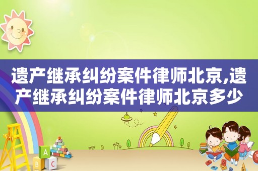 遺產(chǎn)繼承糾紛案件律師北京,遺產(chǎn)繼承糾紛案件律師北京多少錢