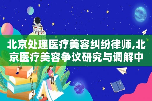 北京處理醫療美容糾紛律師,北京醫療美容爭議研究與調解中心