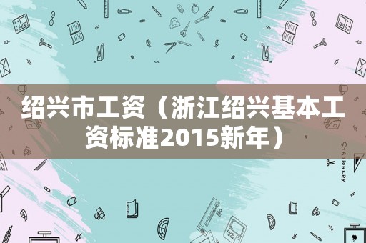 紹興市工資（浙江紹興基本工資標準2015新年）