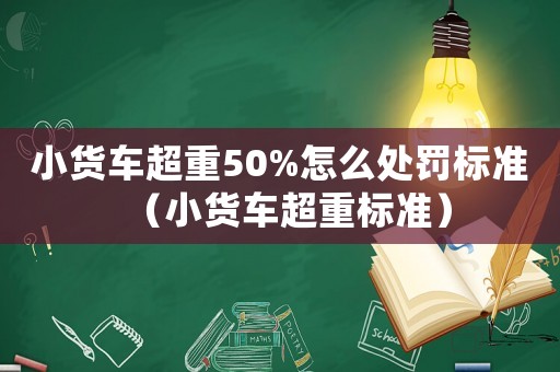小貨車超重50%怎么處罰標準（小貨車超重標準）
