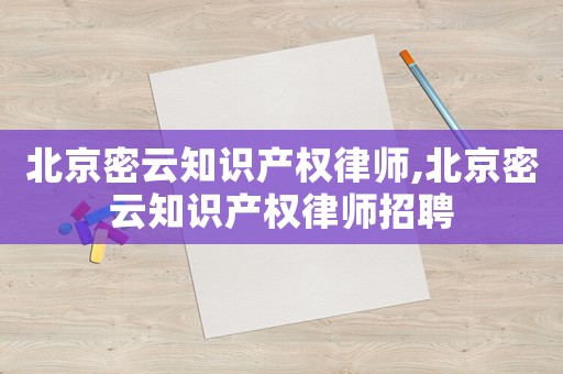 北京密云知識產權律師,北京密云知識產權律師招聘