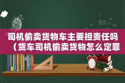 司機偷賣貨物車主要擔責任嗎（貨車司機偷賣貨物怎么定罪）
