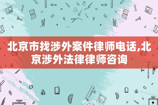 北京市找涉外案件律師電話,北京涉外法律律師咨詢
