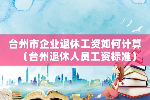 臺州市企業退休工資如何計算（臺州退休人員工資標準）