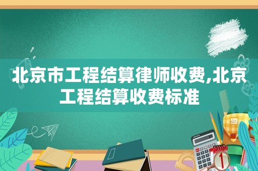 北京市工程結(jié)算律師收費(fèi),北京工程結(jié)算收費(fèi)標(biāo)準(zhǔn)