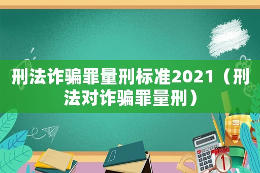 刑法詐騙罪量刑標準2021（刑法對詐騙罪量刑）