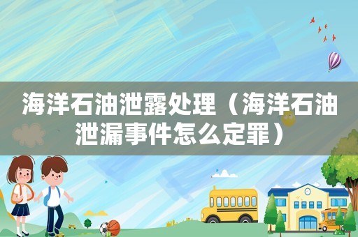 海洋石油泄露處理（海洋石油泄漏事件怎么定罪）