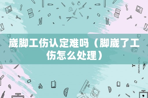 崴腳工傷認定難嗎（腳崴了工傷怎么處理）