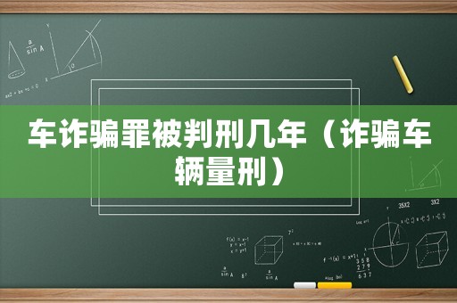 車詐騙罪被判刑幾年（詐騙車輛量刑）