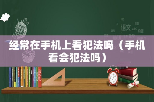 經常在手機上看犯法嗎（手機看會犯法嗎）
