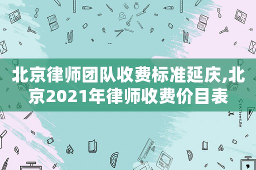 北京律師團隊收費標準延慶,北京2021年律師收費價目表