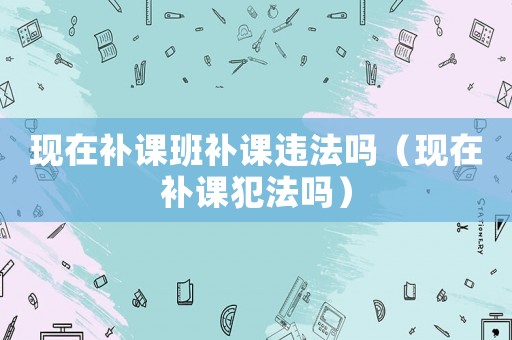 現(xiàn)在補(bǔ)課班補(bǔ)課違法嗎（現(xiàn)在補(bǔ)課犯法嗎）