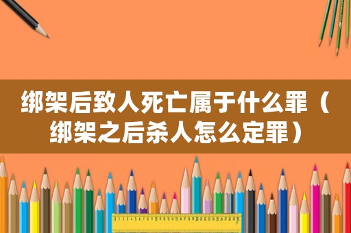 綁架后致人死亡屬于什么罪（綁架之后殺人怎么定罪）