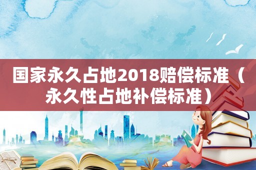 國家永久占地2018賠償標準（永久性占地補償標準）