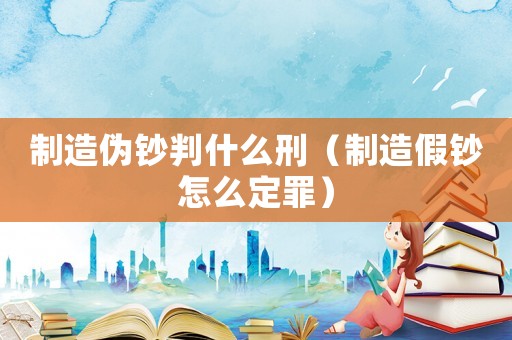 制造偽鈔判什么刑（制造假鈔怎么定罪）