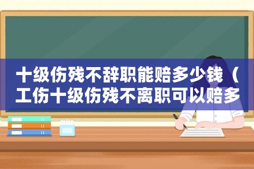 十級傷殘不辭職能賠多少錢（工傷十級傷殘不離職可以賠多少）