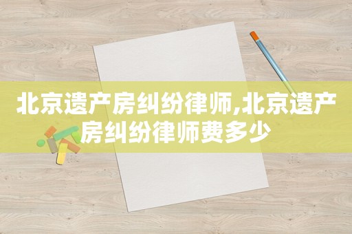 北京遺產(chǎn)房糾紛律師,北京遺產(chǎn)房糾紛律師費多少