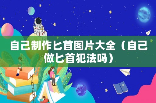 自己制作匕首圖片大全（自己做匕首犯法嗎）