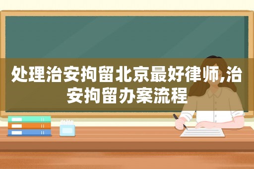 處理治安拘留北京最好律師,治安拘留辦案流程