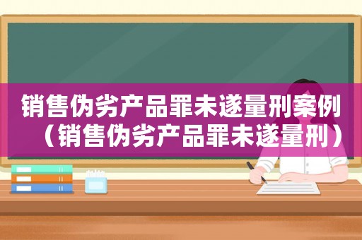 銷售偽劣產品罪未遂量刑案例（銷售偽劣產品罪未遂量刑）