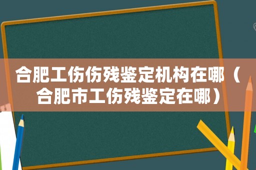 合肥工傷傷殘鑒定機構在哪（合肥市工傷殘鑒定在哪）