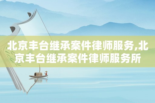 北京豐臺繼承案件律師服務(wù),北京豐臺繼承案件律師服務(wù)所