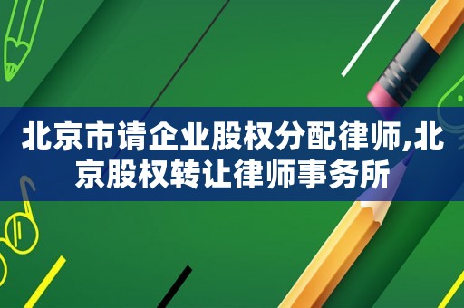 北京市請企業股權分配律師,北京股權轉讓律師事務所