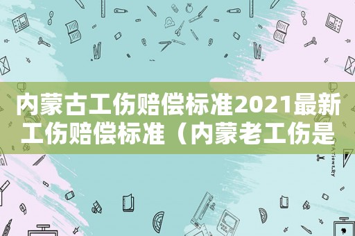 內(nèi)蒙古工傷賠償標(biāo)準(zhǔn)2021最新工傷賠償標(biāo)準(zhǔn)（內(nèi)蒙老工傷是如何劃分的）