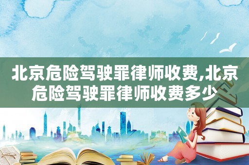 北京危險駕駛罪律師收費,北京危險駕駛罪律師收費多少