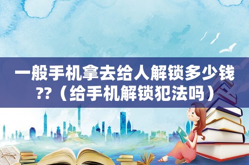 一般手機拿去給人解鎖多少錢??（給手機解鎖犯法嗎）