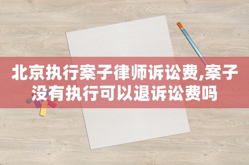 北京執行案子律師訴訟費,案子沒有執行可以退訴訟費嗎