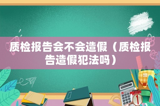質(zhì)檢報告會不會造假（質(zhì)檢報告造假犯法嗎）