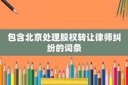 包含北京處理股權(quán)轉(zhuǎn)讓律師糾紛的詞條