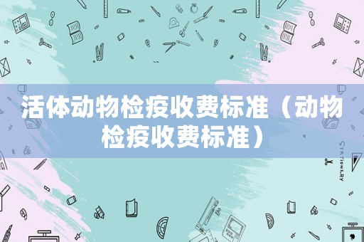 活體動(dòng)物檢疫收費(fèi)標(biāo)準(zhǔn)（動(dòng)物檢疫收費(fèi)標(biāo)準(zhǔn)）