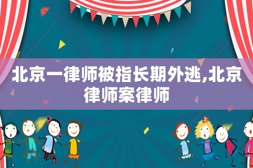北京一律師被指長期外逃,北京律師案律師