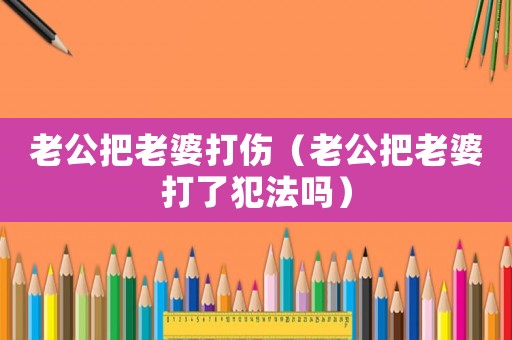 老公把老婆打傷（老公把老婆打了犯法嗎）